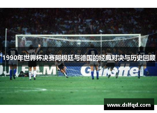 1990年世界杯决赛阿根廷与德国的经典对决与历史回顾