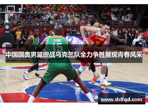 中国国奥男篮迎战乌克兰队全力争胜展现青春风采